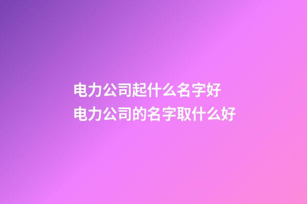 电力公司起什么名字好 电力公司的名字取什么好-第1张-公司起名-玄机派